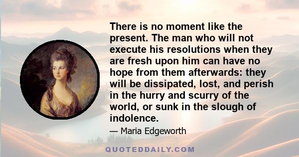 There is no moment like the present. The man who will not execute his resolutions when they are fresh upon him can have no hope from them afterwards: they will be dissipated, lost, and perish in the hurry and scurry of