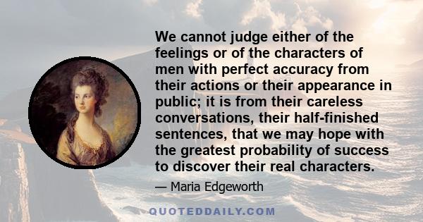 We cannot judge either of the feelings or of the characters of men with perfect accuracy from their actions or their appearance in public; it is from their careless conversations, their half-finished sentences, that we