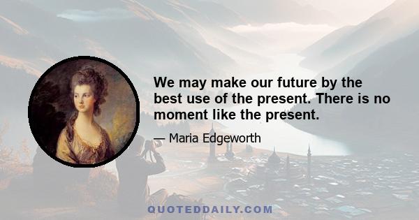 We may make our future by the best use of the present. There is no moment like the present.