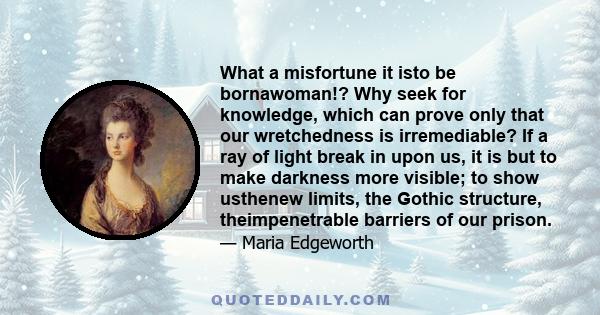 What a misfortune it isto be bornawoman!? Why seek for knowledge, which can prove only that our wretchedness is irremediable? If a ray of light break in upon us, it is but to make darkness more visible; to show usthenew 