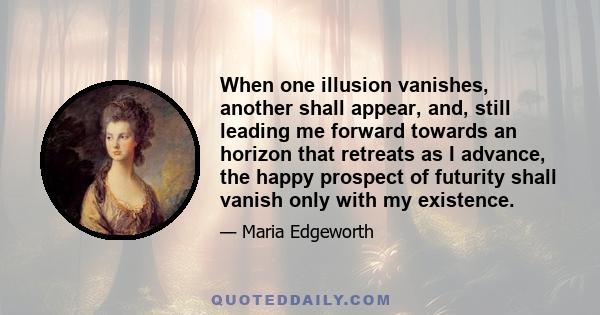 When one illusion vanishes, another shall appear, and, still leading me forward towards an horizon that retreats as I advance, the happy prospect of futurity shall vanish only with my existence.