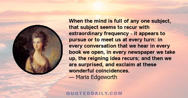 When the mind is full of any one subject, that subject seems to recur with extraordinary frequency - it appears to pursue or to meet us at every turn: in every conversation that we hear in every book we open, in every