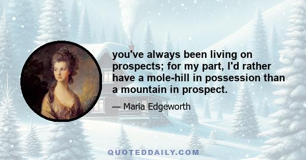 you've always been living on prospects; for my part, I'd rather have a mole-hill in possession than a mountain in prospect.