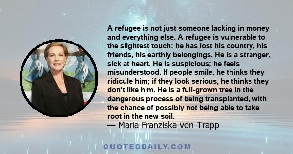 A refugee is not just someone lacking in money and everything else. A refugee is vulnerable to the slightest touch: he has lost his country, his friends, his earthly belongings. He is a stranger, sick at heart. He is