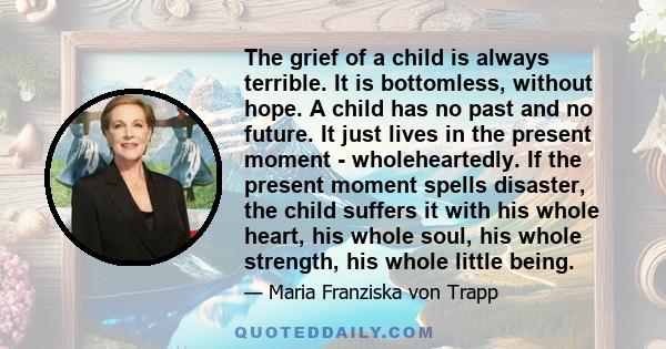 The grief of a child is always terrible. It is bottomless, without hope. A child has no past and no future. It just lives in the present moment - wholeheartedly. If the present moment spells disaster, the child suffers