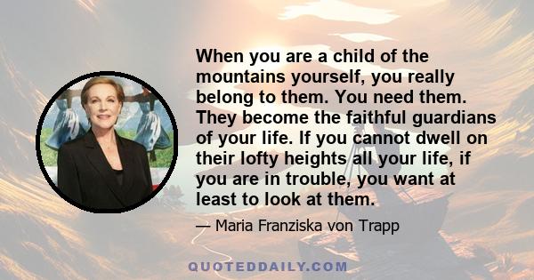 When you are a child of the mountains yourself, you really belong to them. You need them. They become the faithful guardians of your life. If you cannot dwell on their lofty heights all your life, if you are in trouble, 