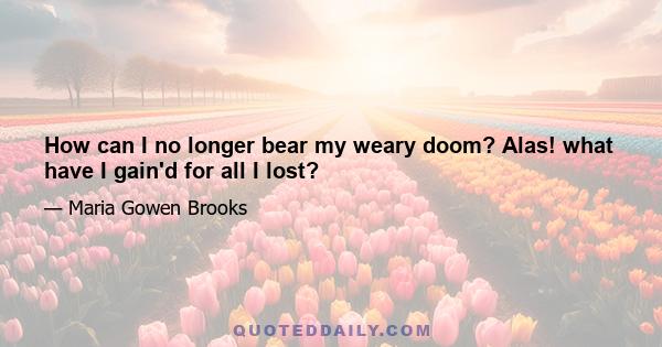 How can I no longer bear my weary doom? Alas! what have I gain'd for all I lost?