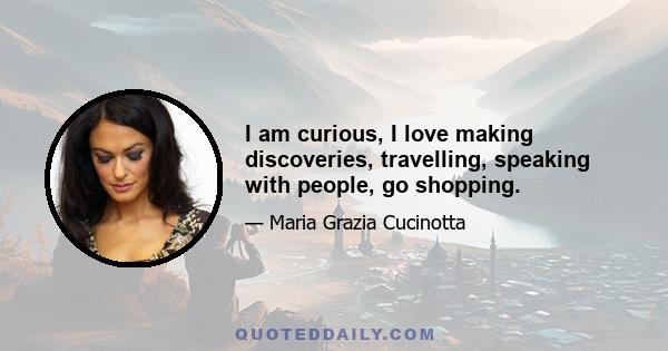 I am curious, I love making discoveries, travelling, speaking with people, go shopping.