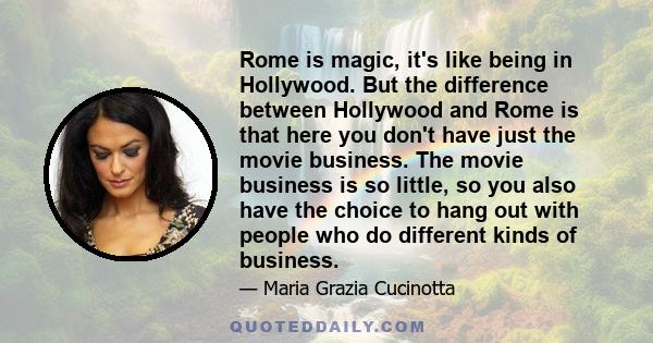 Rome is magic, it's like being in Hollywood. But the difference between Hollywood and Rome is that here you don't have just the movie business. The movie business is so little, so you also have the choice to hang out