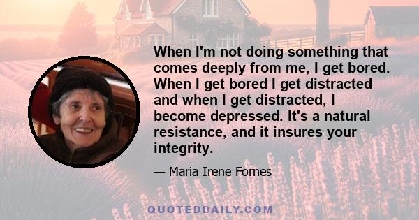 When I'm not doing something that comes deeply from me, I get bored. When I get bored I get distracted and when I get distracted, I become depressed. It's a natural resistance, and it insures your integrity.