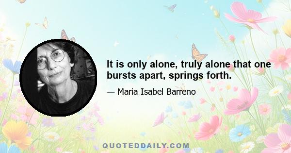 It is only alone, truly alone that one bursts apart, springs forth.