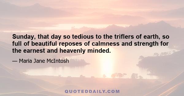 Sunday, that day so tedious to the triflers of earth, so full of beautiful reposes of calmness and strength for the earnest and heavenly minded.