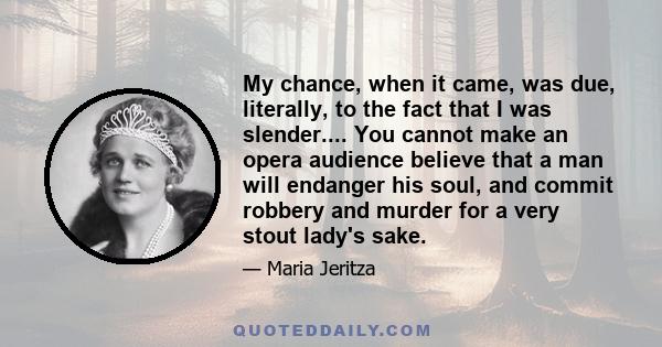 My chance, when it came, was due, literally, to the fact that I was slender.... You cannot make an opera audience believe that a man will endanger his soul, and commit robbery and murder for a very stout lady's sake.