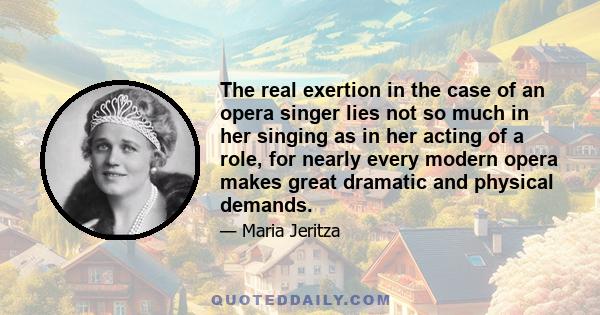 The real exertion in the case of an opera singer lies not so much in her singing as in her acting of a role, for nearly every modern opera makes great dramatic and physical demands.