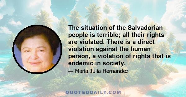 The situation of the Salvadorian people is terrible; all their rights are violated. There is a direct violation against the human person, a violation of rights that is endemic in society.