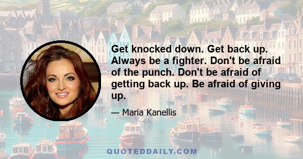 Get knocked down. Get back up. Always be a fighter. Don't be afraid of the punch. Don't be afraid of getting back up. Be afraid of giving up.