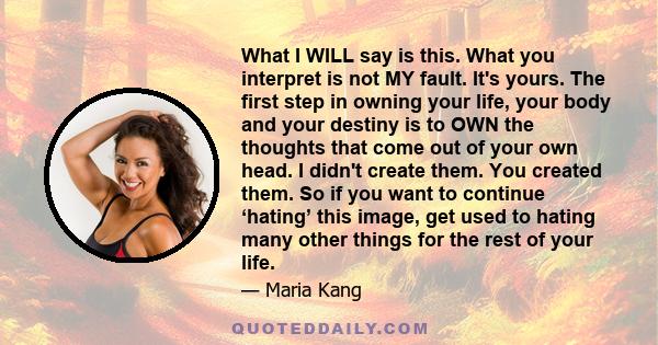 What I WILL say is this. What you interpret is not MY fault. It's yours. The first step in owning your life, your body and your destiny is to OWN the thoughts that come out of your own head. I didn't create them. You