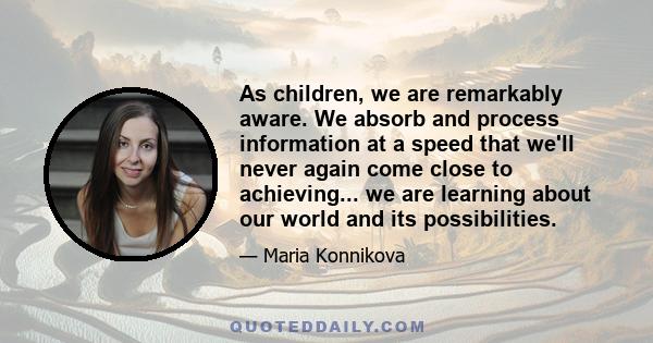 As children, we are remarkably aware. We absorb and process information at a speed that we'll never again come close to achieving... we are learning about our world and its possibilities.