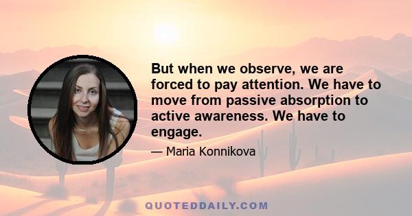 But when we observe, we are forced to pay attention. We have to move from passive absorption to active awareness. We have to engage.