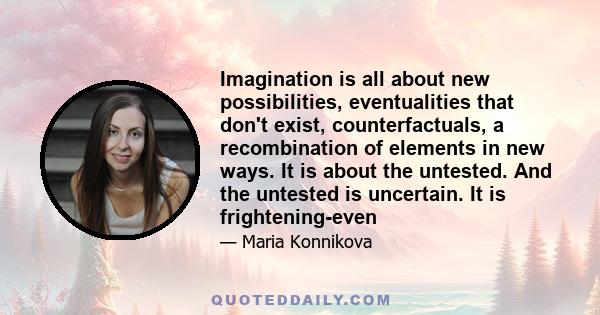 Imagination is all about new possibilities, eventualities that don't exist, counterfactuals, a recombination of elements in new ways. It is about the untested. And the untested is uncertain. It is frightening-even