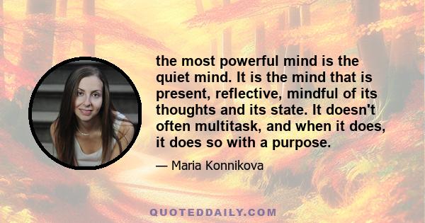 the most powerful mind is the quiet mind. It is the mind that is present, reflective, mindful of its thoughts and its state. It doesn't often multitask, and when it does, it does so with a purpose.