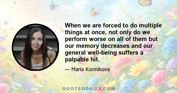 When we are forced to do multiple things at once, not only do we perform worse on all of them but our memory decreases and our general well-being suffers a palpable hit.