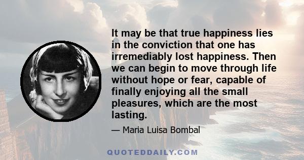 It may be that true happiness lies in the conviction that one has irremediably lost happiness. Then we can begin to move through life without hope or fear, capable of finally enjoying all the small pleasures, which are