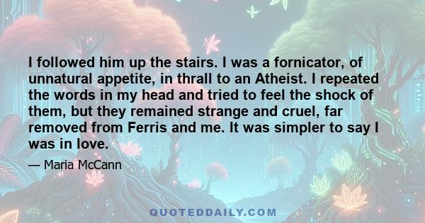 I followed him up the stairs. I was a fornicator, of unnatural appetite, in thrall to an Atheist. I repeated the words in my head and tried to feel the shock of them, but they remained strange and cruel, far removed