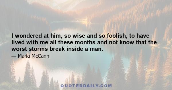 I wondered at him, so wise and so foolish, to have lived with me all these months and not know that the worst storms break inside a man.