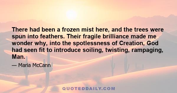 There had been a frozen mist here, and the trees were spun into feathers. Their fragile brilliance made me wonder why, into the spotlessness of Creation, God had seen fit to introduce soiling, twisting, rampaging, Man.