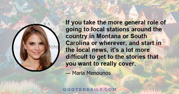 If you take the more general role of going to local stations around the country in Montana or South Carolina or wherever, and start in the local news, it's a lot more difficult to get to the stories that you want to