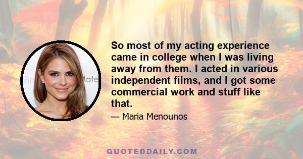 So most of my acting experience came in college when I was living away from them. I acted in various independent films, and I got some commercial work and stuff like that.