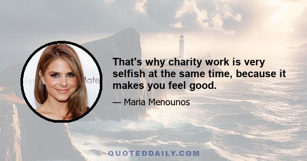 That's why charity work is very selfish at the same time, because it makes you feel good.