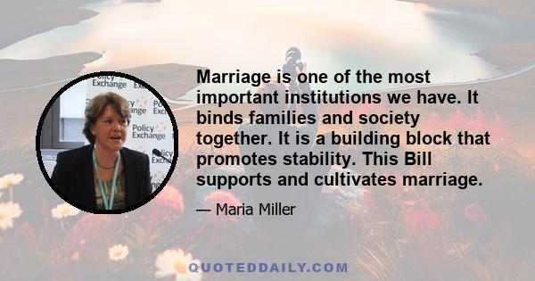 Marriage is one of the most important institutions we have. It binds families and society together. It is a building block that promotes stability. This Bill supports and cultivates marriage.