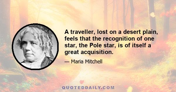 A traveller, lost on a desert plain, feels that the recognition of one star, the Pole star, is of itself a great acquisition.