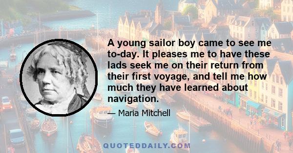 A young sailor boy came to see me to-day. It pleases me to have these lads seek me on their return from their first voyage, and tell me how much they have learned about navigation.