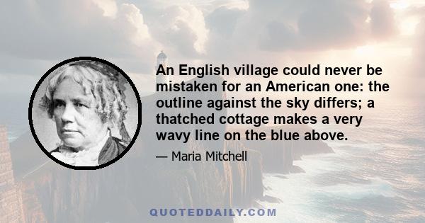 An English village could never be mistaken for an American one: the outline against the sky differs; a thatched cottage makes a very wavy line on the blue above.