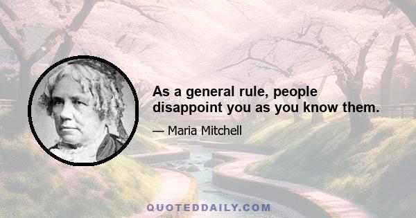 As a general rule, people disappoint you as you know them.