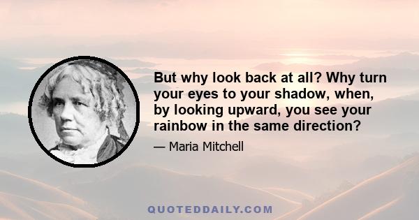 But why look back at all? Why turn your eyes to your shadow, when, by looking upward, you see your rainbow in the same direction?