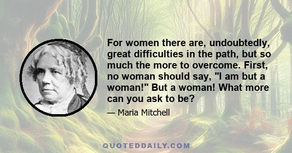 For women there are, undoubtedly, great difficulties in the path, but so much the more to overcome. First, no woman should say, I am but a woman! But a woman! What more can you ask to be?