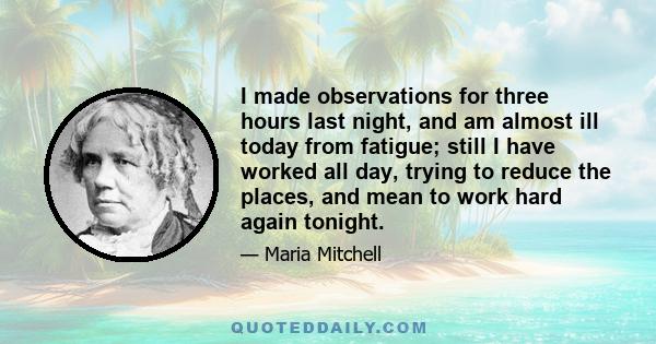 I made observations for three hours last night, and am almost ill today from fatigue; still I have worked all day, trying to reduce the places, and mean to work hard again tonight.