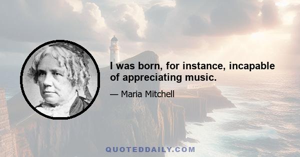 I was born, for instance, incapable of appreciating music.