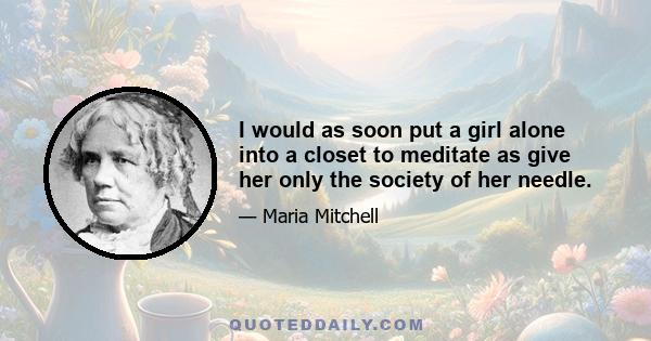 I would as soon put a girl alone into a closet to meditate as give her only the society of her needle.