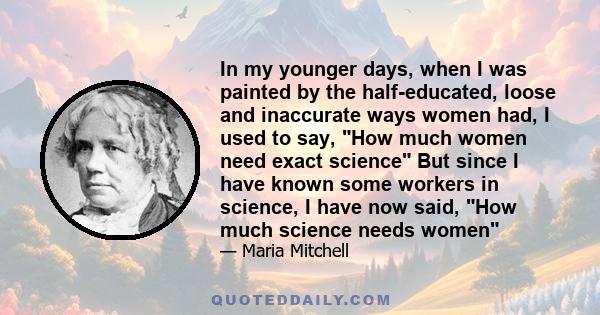 In my younger days, when I was painted by the half-educated, loose and inaccurate ways women had, I used to say, How much women need exact science But since I have known some workers in science, I have now said, How