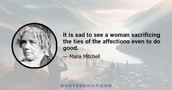 It is sad to see a woman sacrificing the ties of the affections even to do good.