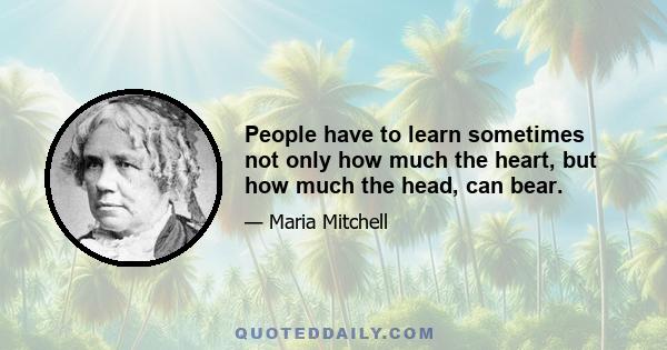 People have to learn sometimes not only how much the heart, but how much the head, can bear.