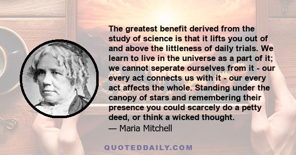 The greatest benefit derived from the study of science is that it lifts you out of and above the littleness of daily trials. We learn to live in the universe as a part of it; we cannot seperate ourselves from it - our