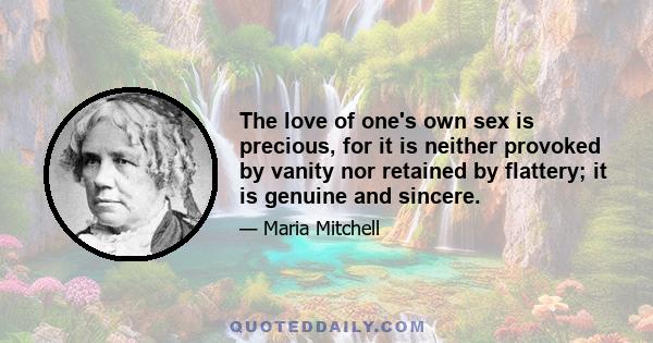 The love of one's own sex is precious, for it is neither provoked by vanity nor retained by flattery; it is genuine and sincere.