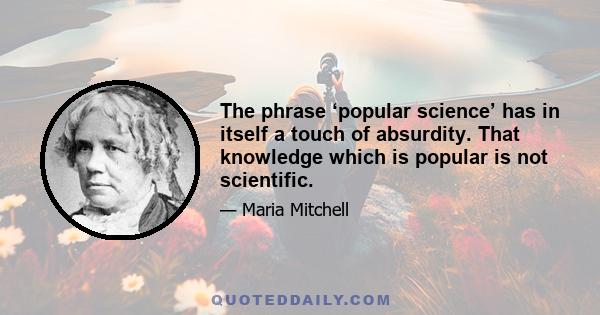 The phrase ‘popular science’ has in itself a touch of absurdity. That knowledge which is popular is not scientific.