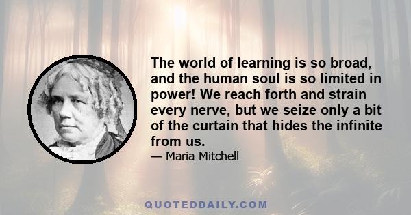 The world of learning is so broad, and the human soul is so limited in power! We reach forth and strain every nerve, but we seize only a bit of the curtain that hides the infinite from us.